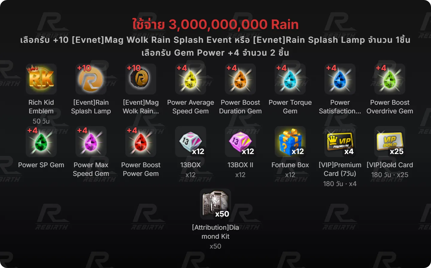 Rich Kid Emblem, [Event]Rain Splash Lamp, [Event]Mag Wolk Rain Splash, Power Average Speed Gem, Power Boost Duration Gem, Power Torque Gem, Power Satisfaction Gem, Power Boost Overdrive Gem, Power SP Gem, Power Max Speed Gem, Power Boost Power Gem, 13BOX, 13BOX II , Fortune Box, [VIP]Premium Card (7วัน), [VIP]Gold Card, [Attribution]Diamond Kit