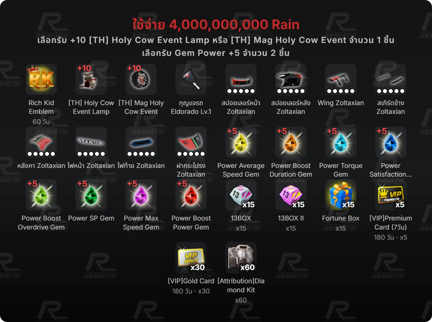 Rich Kid Emblem, [TH] Holy Cow Event Lamp, [TH] Mag Holy Cow Event, กุญแจรถ Eldorado Lv.1, สปอยเลอร์หน้า Zoltaxian, สปอยเลอร์หลัง Zoltaxian, Wing Zoltaxian, สเกิร์ตข้าง Zoltaxian, หลังคา Zoltaxian, ไฟหน้า Zoltaxian, ไฟท้าย Zoltaxian, ฝากระโปรง Zoltaxian, Power Average Speed Gem, Power Boost Duration Gem, Power Torque Gem, Power Satisfaction Gem, Power Boost Overdrive Gem, Power SP Gem, Power Max Speed Gem, Power Boost Power Gem, 13BOX, 13BOX II , Fortune Box, [VIP]Premium Card (7วัน), [VIP]Gold Card, [Attribution]Diamond Kit